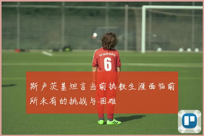 斯卢茨基坦言当前执教生涯面临前所未有的挑战与困难