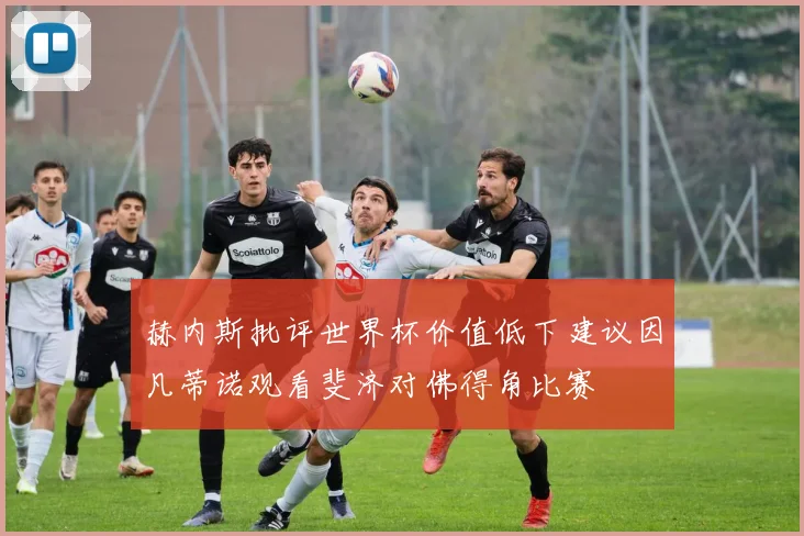 赫内斯批评世界杯价值低下建议因凡蒂诺观看斐济对佛得角比赛
