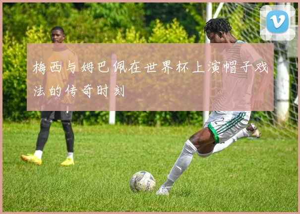 梅西与姆巴佩在世界杯上演帽子戏法的传奇时刻