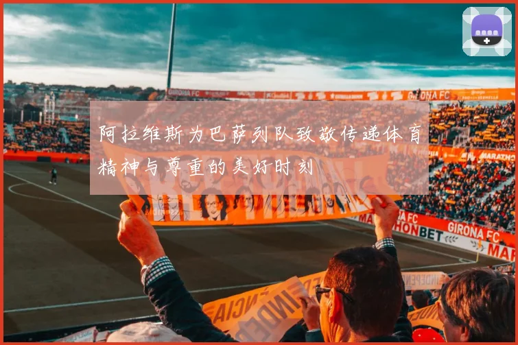 阿拉维斯为巴萨列队致敬传递体育精神与尊重的美好时刻