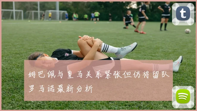 姆巴佩与皇马关系紧张但仍将留队罗马诺最新分析