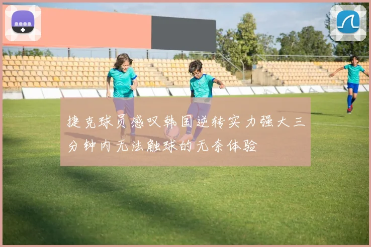 捷克球员感叹韩国逆转实力强大三分钟内无法触球的无奈体验