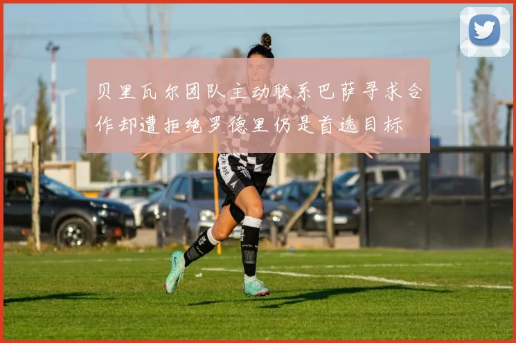 贝里瓦尔团队主动联系巴萨寻求合作却遭拒绝罗德里仍是首选目标