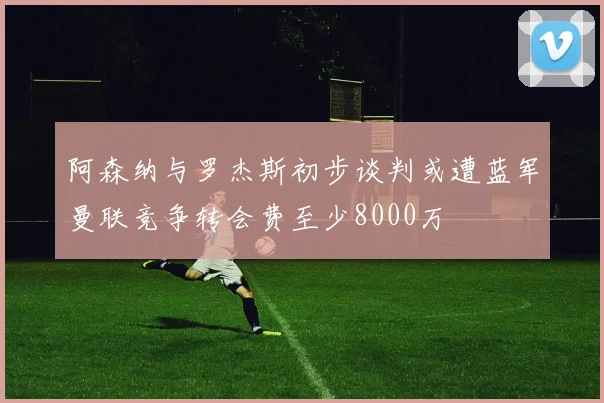 阿森纳与罗杰斯初步谈判或遭蓝军曼联竞争转会费至少8000万