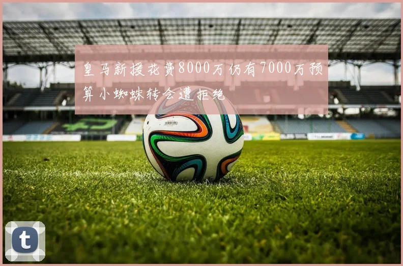 皇马新援花费8000万仍有7000万预算小蜘蛛转会遭拒绝