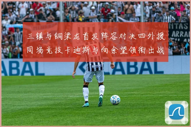 三镇与铜梁龙首发阵容对决四外援同场竞技卡迪斯与向余望领衔出战