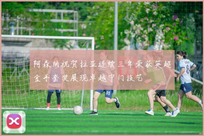 阿森纳祝贺拉亚连续三年荣获英超金手套奖展现卓越守门技艺
