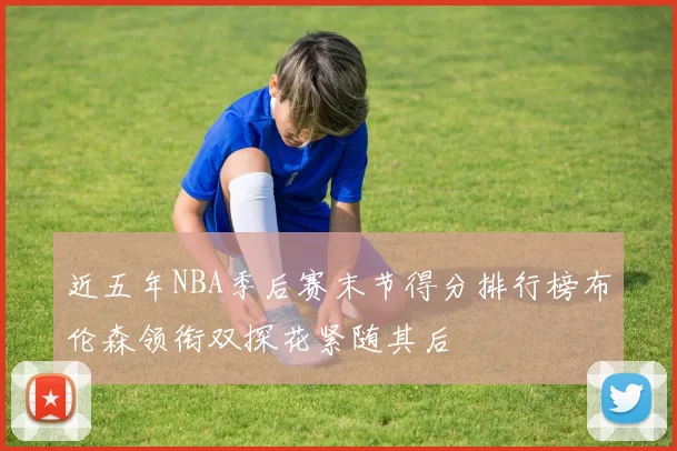 近五年NBA季后赛末节得分排行榜布伦森领衔双探花紧随其后