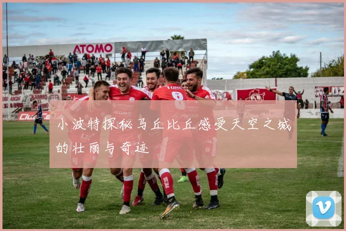 小波特探秘马丘比丘感受天空之城的壮丽与奇迹