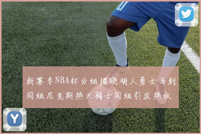 新赛季NBA杯分组揭晓湖人勇士马刺同组尼克斯热火骑士同组引发热议