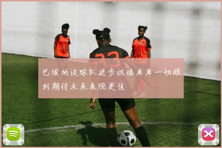 巴埃纳谈球队进步祝福库库一切顺利期待未来表现更佳