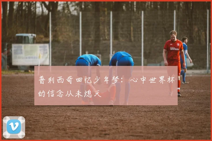 普利西奇回忆少年梦：心中世界杯的信念从未熄灭