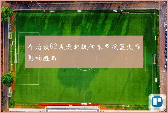 乔治谈G2表现积极但末节投篮失准影响胜局