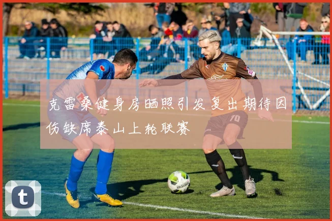 克雷桑健身房晒照引发复出期待因伤缺席泰山上轮联赛
