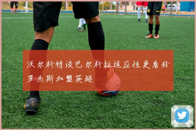 沃尔科特谈巴尔科拉适应性更看好罗杰斯加盟英超