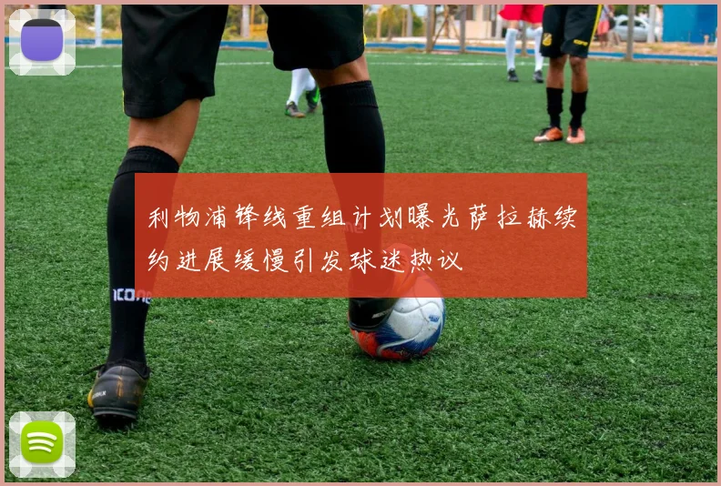 利物浦锋线重组计划曝光萨拉赫续约进展缓慢引发球迷热议
