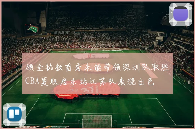 顾全执教首秀未能带领深圳队取胜CBA夏联启东站江苏队表现出色