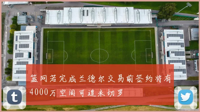 篮网若完成兰德尔交易前签约将有4000万空间可追米切罗