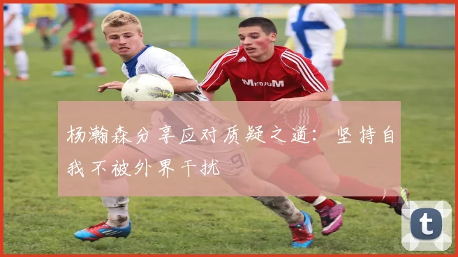 杨瀚森分享应对质疑之道：坚持自我不被外界干扰