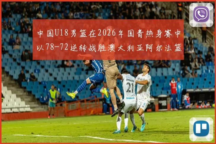 中国U18男篮在2026年国青热身赛中以78-72逆转战胜澳大利亚阿尔法篮球学院