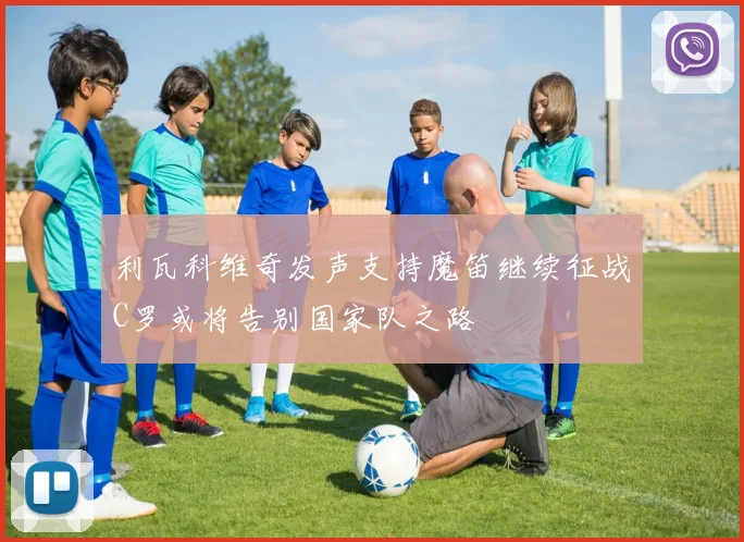 利瓦科维奇发声支持魔笛继续征战C罗或将告别国家队之路